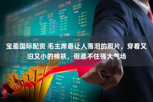 宝盈国际配资 毛主席最让人落泪的照片，穿着又旧又小的棉袄，但遮不住强大气场