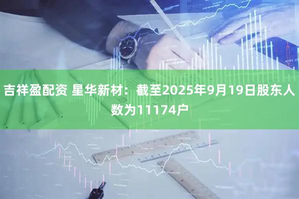 吉祥盈配资 星华新材：截至2025年9月19日股东人数为11174户