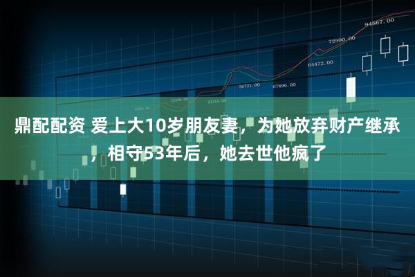 鼎配配资 爱上大10岁朋友妻，为她放弃财产继承，相守53年后，她去世他疯了