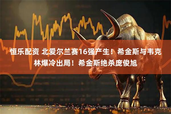 恒乐配资 北爱尔兰赛16强产生！希金斯与韦克林爆冷出局！希金斯绝杀庞俊旭