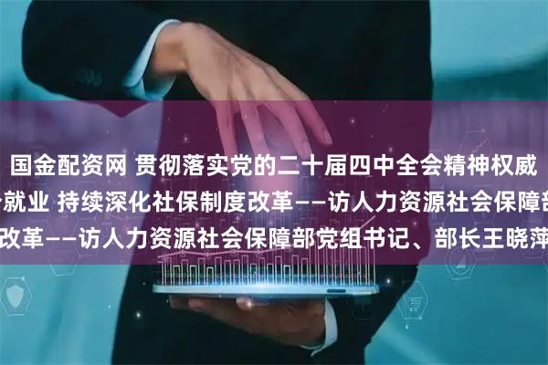 国金配资网 贯彻落实党的二十届四中全会精神权威访谈 | 促进高质量充分就业 持续深化社保制度改革——访人力资源社会保障部党组书记、部长王晓萍