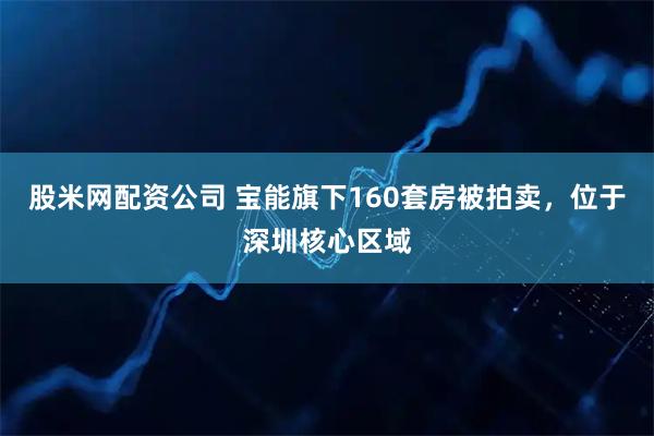 股米网配资公司 宝能旗下160套房被拍卖，位于深圳核心区域