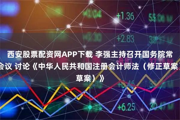 西安股票配资网APP下载 李强主持召开国务院常务会议 讨论《中华人民共和国注册会计师法（修正草案）》