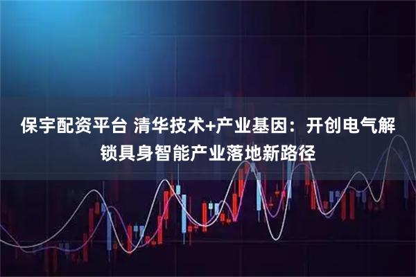 保宇配资平台 清华技术+产业基因：开创电气解锁具身智能产业落地新路径