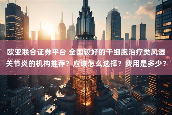 欧亚联合证券平台 全国较好的干细胞治疗类风湿关节炎的机构推荐？应该怎么选择？费用是多少？