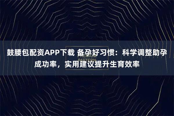 鼓腰包配资APP下载 备孕好习惯:科学调整助孕成功率,实用建议提升生育效率