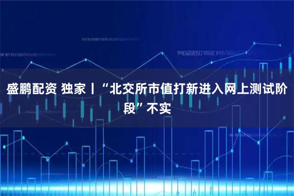盛鹏配资 独家丨“北交所市值打新进入网上测试阶段”不实