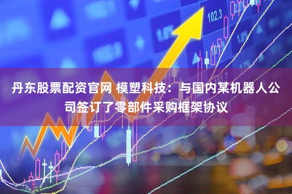 丹东股票配资官网 模塑科技：与国内某机器人公司签订了零部件采购框架协议