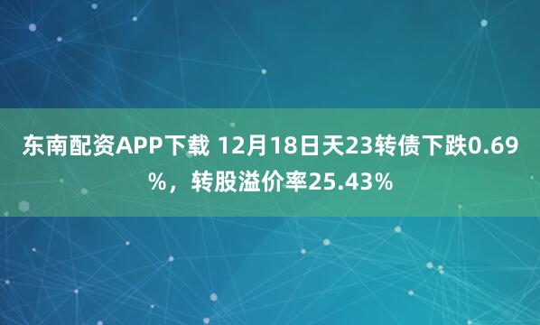 东南配资APP下载 12月18日天23转债下跌0.69%，转股溢价率25.43%