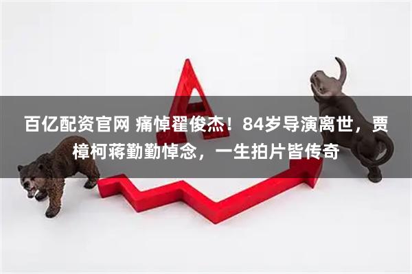 百亿配资官网 痛悼翟俊杰！84岁导演离世，贾樟柯蒋勤勤悼念，一生拍片皆传奇