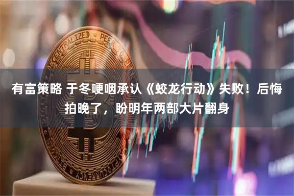 有富策略 于冬哽咽承认《蛟龙行动》失败！后悔拍晚了，盼明年两部大片翻身
