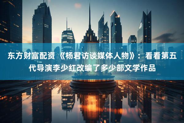 东方财富配资 《杨君访谈媒体人物》：看看第五代导演李少红改编了多少部文学作品