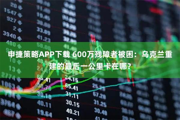 申捷策略APP下载 600万残障者被困：乌克兰重建的最后一公里卡在哪？