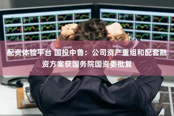 配资体验平台 国投中鲁：公司资产重组和配套融资方案获国务院国资委批复