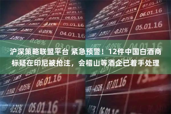 沪深策略联盟平台 紧急预警！12件中国白酒商标疑在印尼被抢注，会稽山等酒企已着手处理