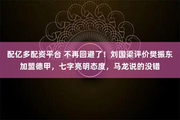 配亿多配资平台 不再回避了！刘国梁评价樊振东加盟德甲，七字亮明态度，马龙说的没错