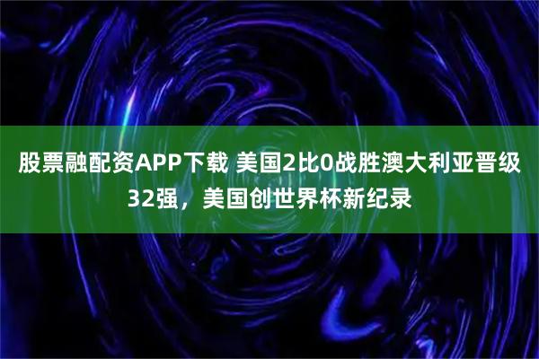股票融配资APP下载 美国2比0战胜澳大利亚晋级32强，美国创世界杯新纪录