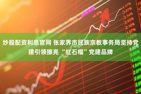 炒股配资利息官网 张家界市民族宗教事务局坚持党建引领擦亮 “红石榴”党建品牌