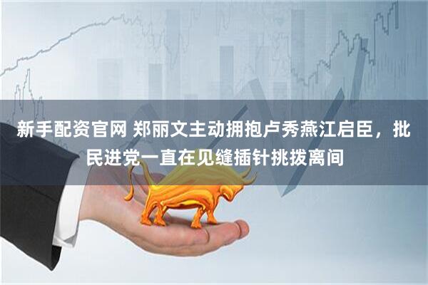 新手配资官网 郑丽文主动拥抱卢秀燕江启臣，批民进党一直在见缝插针挑拨离间
