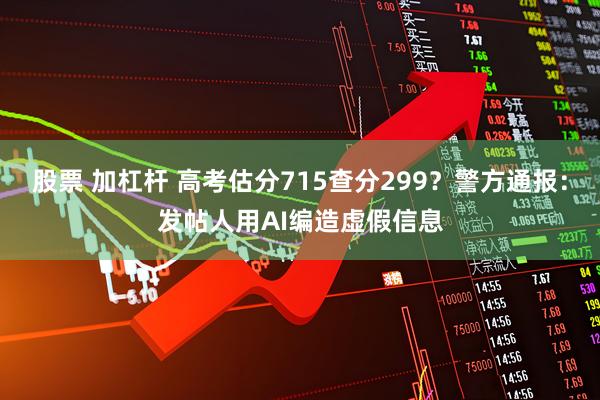 股票 加杠杆 高考估分715查分299？警方通报：发帖人用AI编造虚假信息