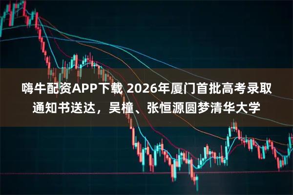 嗨牛配资APP下载 2026年厦门首批高考录取通知书送达，吴橦、张恒源圆梦清华大学